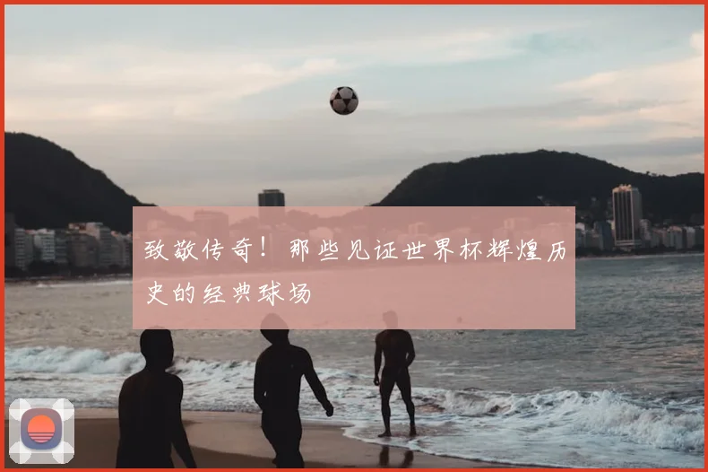 致敬传奇!那些见证世界杯辉煌历史的经典球场