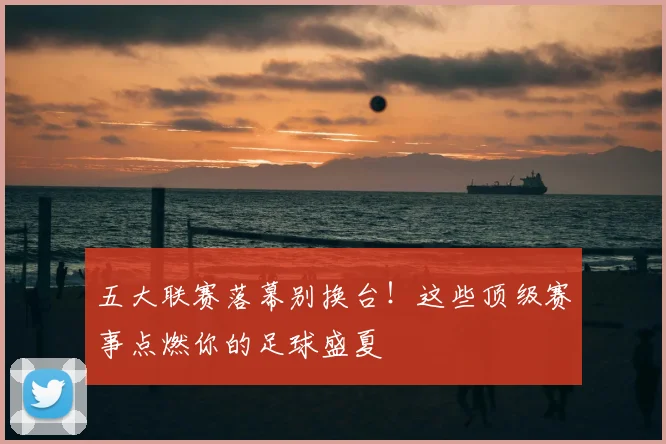 五大联赛落幕别换台！这些顶级赛事点燃你的足球盛夏