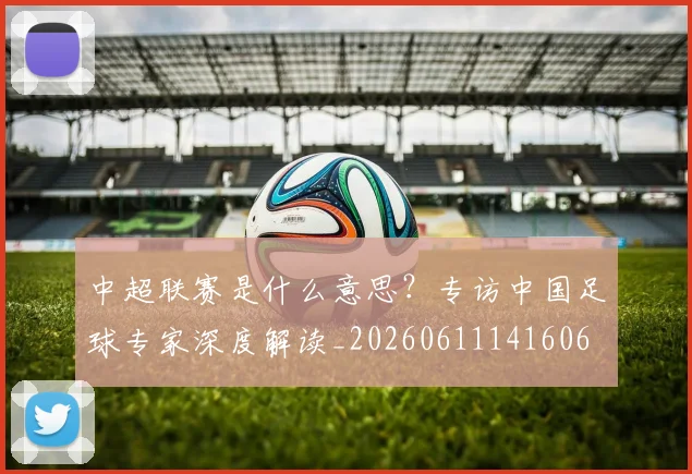 中超联赛是什么意思?专访中国足球专家深度解读_20260611141606