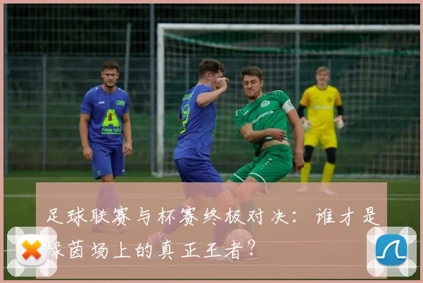足球联赛与杯赛终极对决：谁才是绿茵场上的真正王者？
