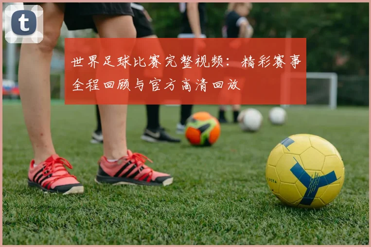 世界足球比赛完整视频:精彩赛事全程回顾与官方高清回放
