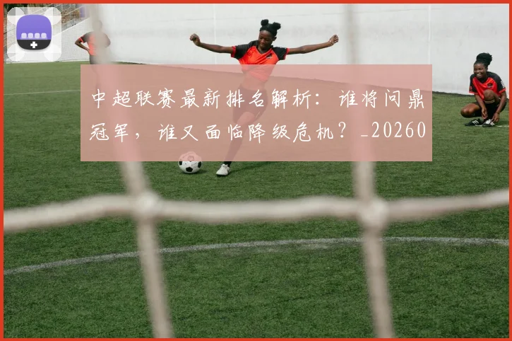 中超联赛最新排名解析：谁将问鼎冠军，谁又面临降级危机？_20260611141620