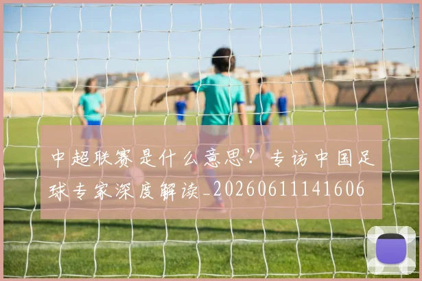 中超联赛是什么意思？专访中国足球专家深度解读_20260611141606