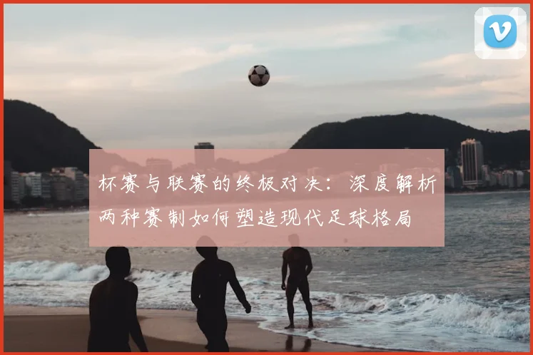 杯赛与联赛的终极对决：深度解析两种赛制如何塑造现代足球格局