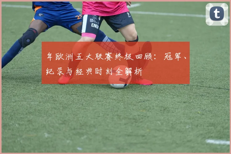 年欧洲五大联赛终极回顾：冠军、纪录与经典时刻全解析