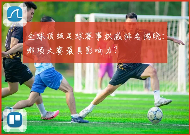 全球顶级足球赛事权威排名揭晓:哪项大赛最具影响力?