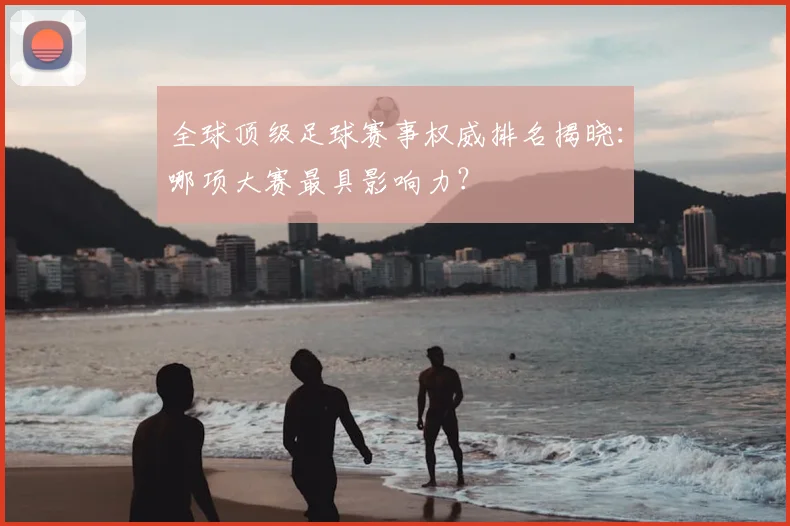 全球顶级足球赛事权威排名揭晓：哪项大赛最具影响力？